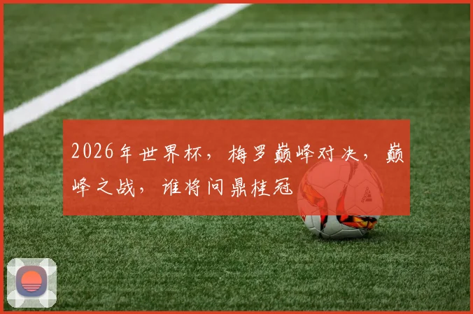 2026年世界杯，梅罗巅峰对决，巅峰之战，谁将问鼎桂冠
