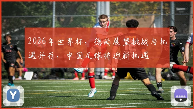 2026年世界杯，德尚展望挑战与机遇并存，中国足球将迎新机遇