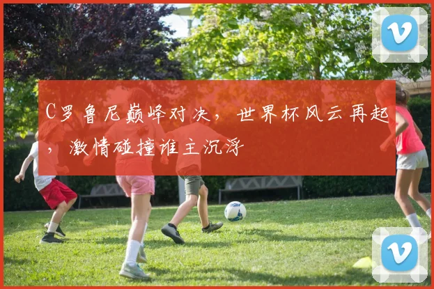 C罗鲁尼巅峰对决，世界杯风云再起，激情碰撞谁主沉浮