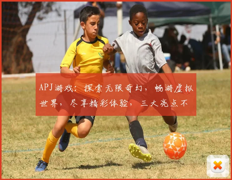 APJ游戏：探索无限奇幻，畅游虚拟世界，尽享精彩体验，三大亮点不容错过