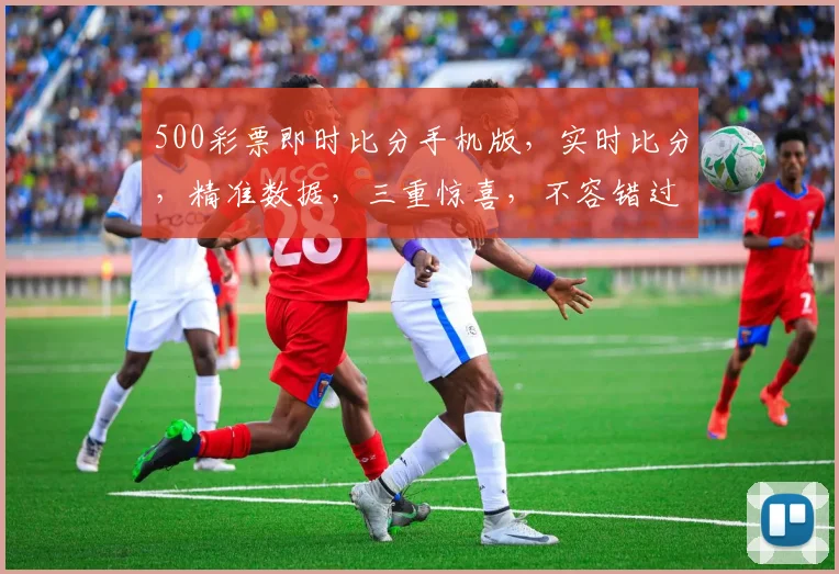 500彩票即时比分手机版，实时比分，精准数据，三重惊喜，不容错过